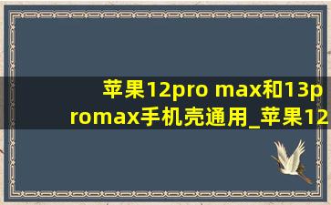 苹果12pro max和13promax手机壳通用_苹果12pro max和13promax手机壳通用吗